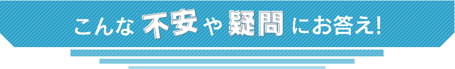 こんな不安や疑問にお答えします